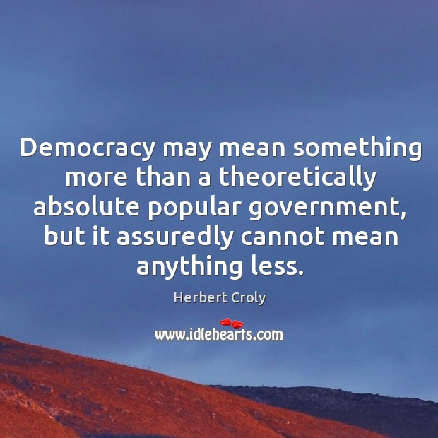Democracy may mean something more than a theoretically absolute popular government, but it assuredly cannot mean anything less. Herbert Croly Picture Quote