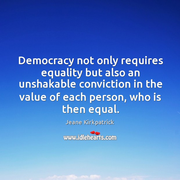 Democracy not only requires equality but also an unshakable conviction in the value of each person, who is then equal. Jeane Kirkpatrick Picture Quote