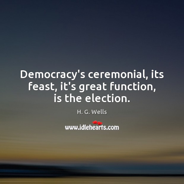 Democracy’s ceremonial, its feast, it’s great function, is the election. H. G. Wells Picture Quote