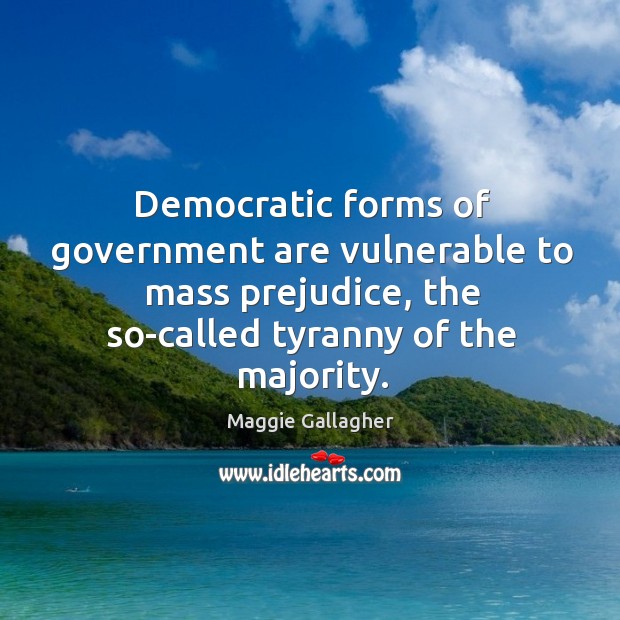 Democratic forms of government are vulnerable to mass prejudice, the so-called tyranny of the majority. Maggie Gallagher Picture Quote