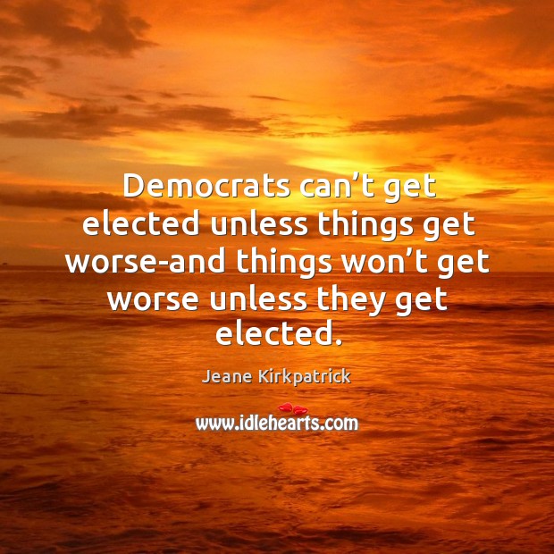 Democrats can’t get elected unless things get worse-and things won’t get worse unless they get elected. Jeane Kirkpatrick Picture Quote