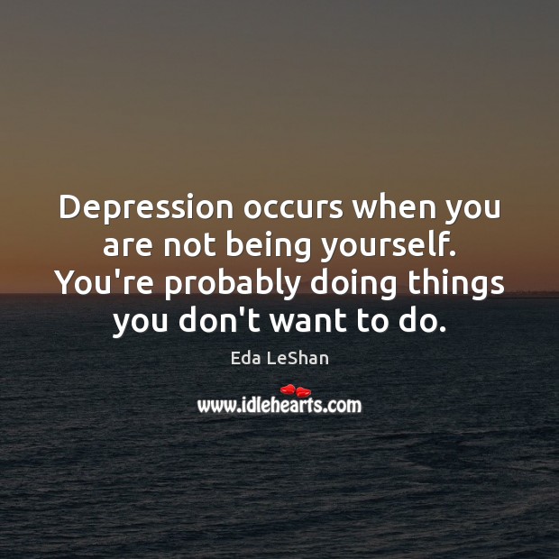 Depression occurs when you are not being yourself. You’re probably doing things 