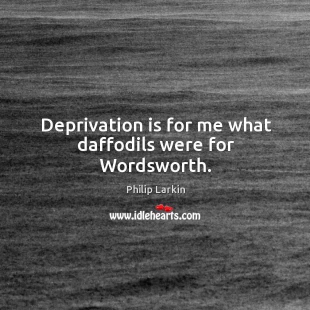 Deprivation is for me what daffodils were for wordsworth. Philip Larkin Picture Quote