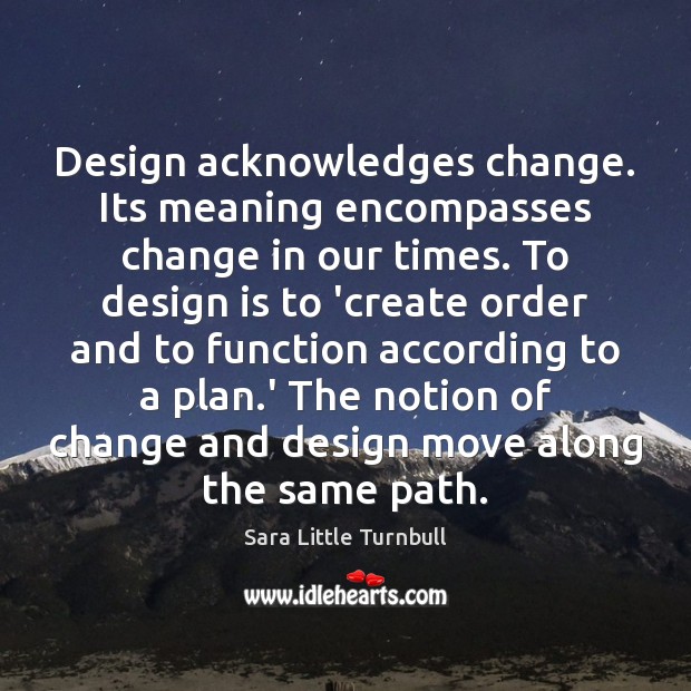 Design acknowledges change. Its meaning encompasses change in our times. To design 