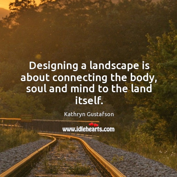 Designing a landscape is about connecting the body, soul and mind to the land itself. Kathryn Gustafson Picture Quote