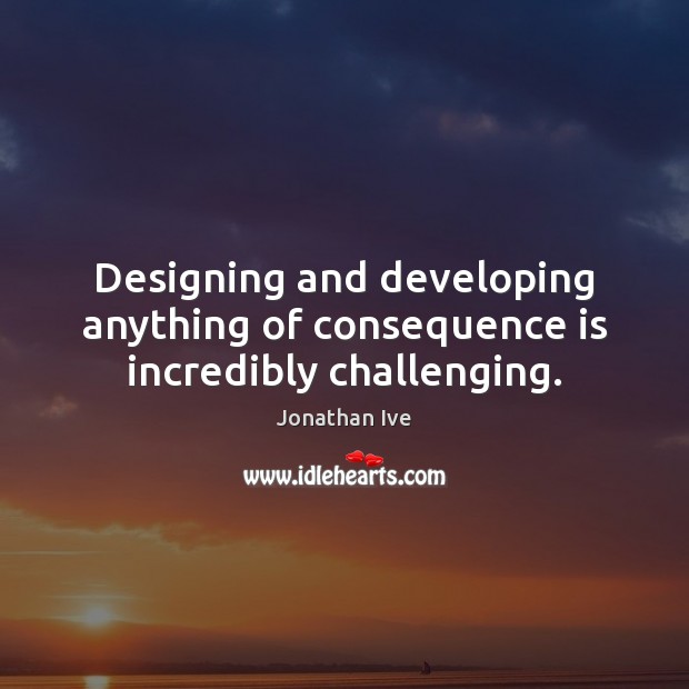Designing and developing anything of consequence is incredibly challenging. Jonathan Ive Picture Quote