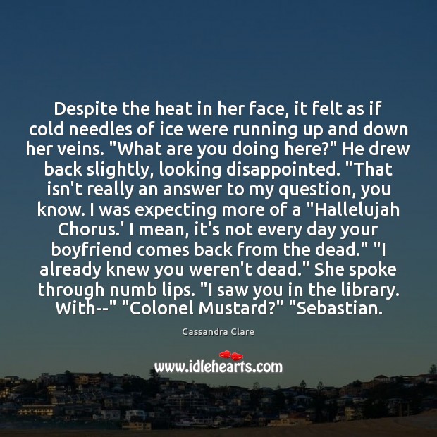 Despite the heat in her face, it felt as if cold needles Cassandra Clare Picture Quote