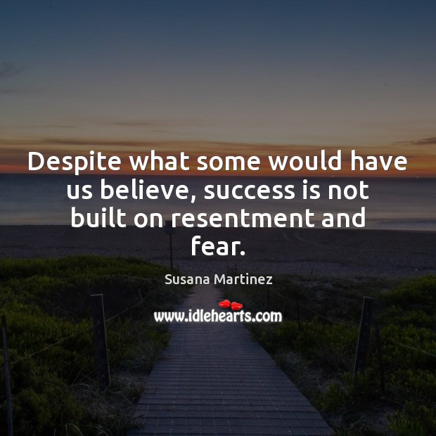 Despite what some would have us believe, success is not built on resentment and fear. 