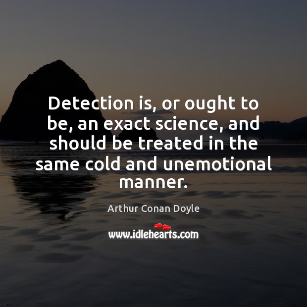 Detection is, or ought to be, an exact science, and should be Arthur Conan Doyle Picture Quote
