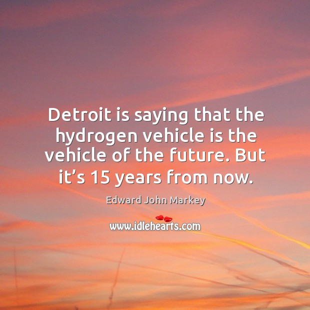 Detroit is saying that the hydrogen vehicle is the vehicle of the future. But it’s 15 years from now. Edward John Markey Picture Quote