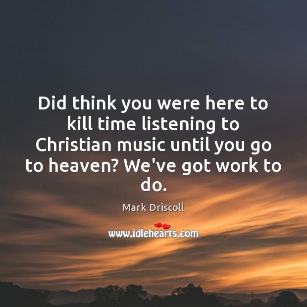 Did think you were here to kill time listening to Christian music Mark Driscoll Picture Quote