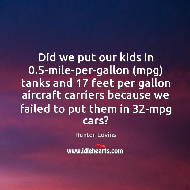 Did we put our kids in 0.5-mile-per-gallon (mpg) tanks and 17 feet per Hunter Lovins Picture Quote
