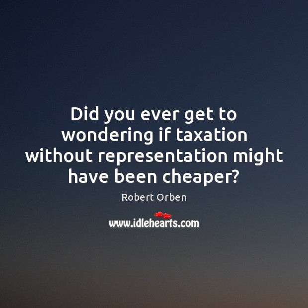Did you ever get to wondering if taxation without representation might have been cheaper? Image