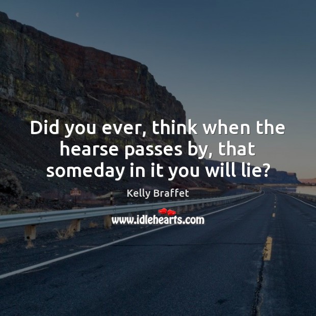 Did you ever, think when the hearse passes by, that someday in it you will lie? Kelly Braffet Picture Quote