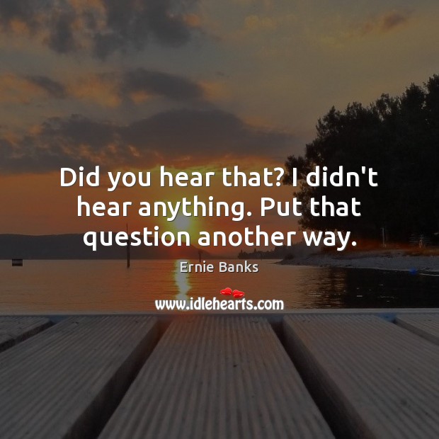 Did you hear that? I didn’t hear anything. Put that question another way. Ernie Banks Picture Quote