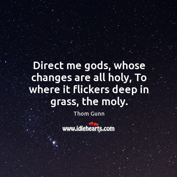 Direct me Gods, whose changes are all holy, To where it flickers deep in grass, the moly. Thom Gunn Picture Quote