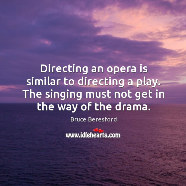 Directing an opera is similar to directing a play. The singing must not get in the way of the drama. Bruce Beresford Picture Quote