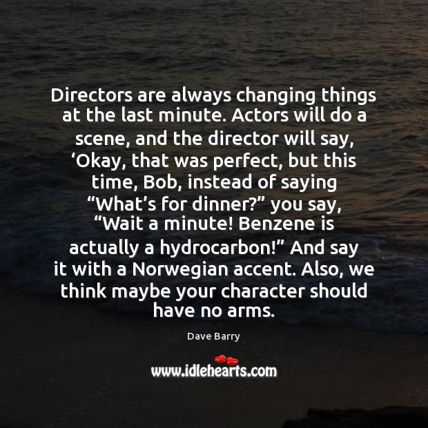 Directors are always changing things at the last minute. Actors will do 