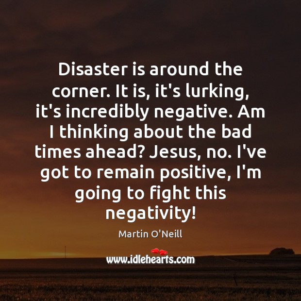 Disaster is around the corner. It is, it’s lurking, it’s incredibly negative. 