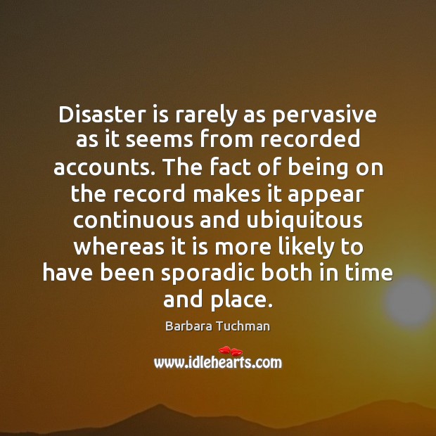 Disaster is rarely as pervasive as it seems from recorded accounts. The Barbara Tuchman Picture Quote