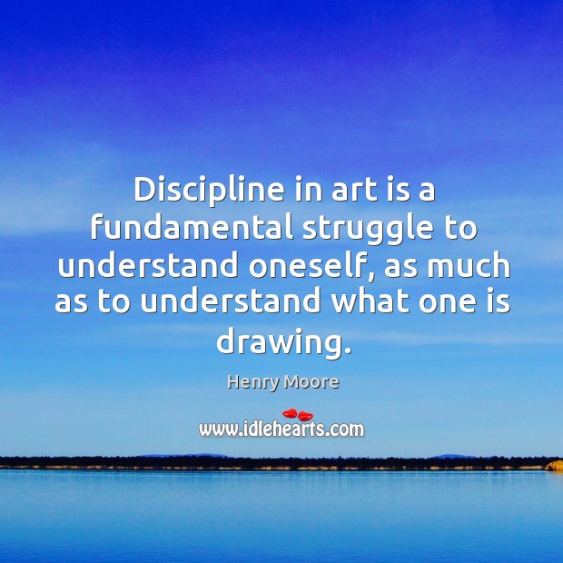 Discipline in art is a fundamental struggle to understand oneself, as much as to understand what one is drawing. Henry Moore Picture Quote