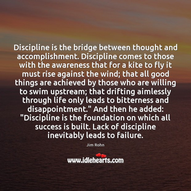 Discipline is the bridge between thought and accomplishment. Discipline comes to those 
