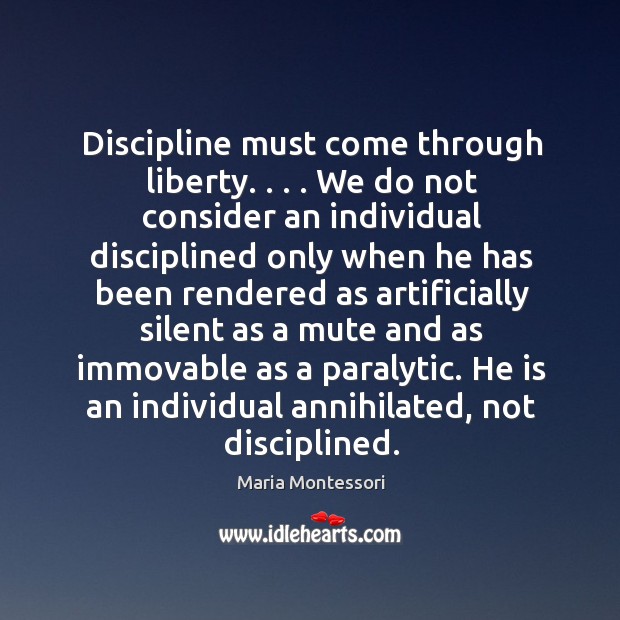 Discipline must come through liberty. . . . We do not consider an individual disciplined Maria Montessori Picture Quote