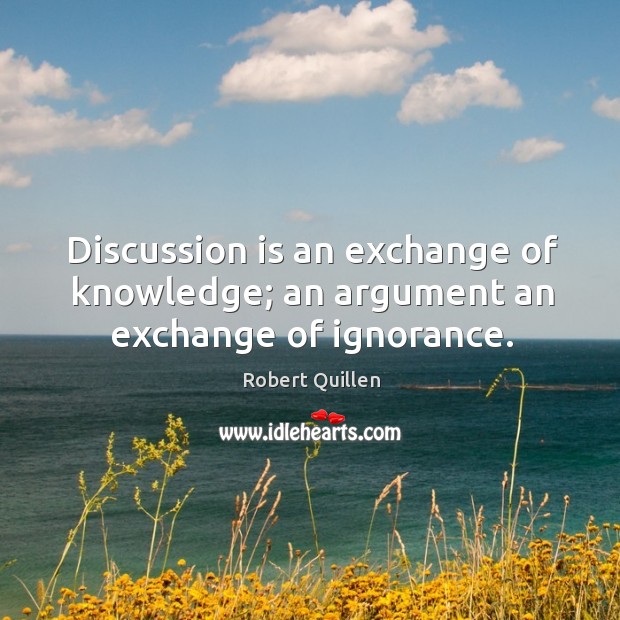 Discussion is an exchange of knowledge; an argument an exchange of ignorance. Robert Quillen Picture Quote