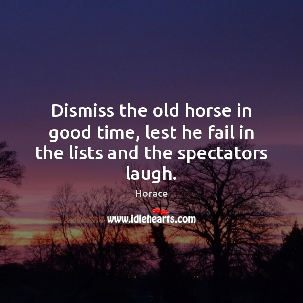 Dismiss the old horse in good time, lest he fail in the lists and the spectators laugh. Horace Picture Quote