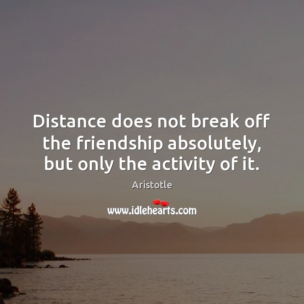 Distance does not break off the friendship absolutely, but only the activity of it. Aristotle Picture Quote