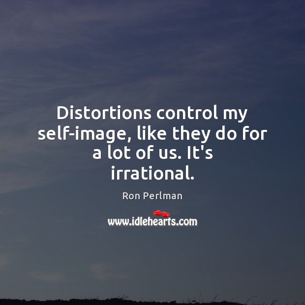 Distortions control my self-image, like they do for a lot of us. It’s irrational. Image