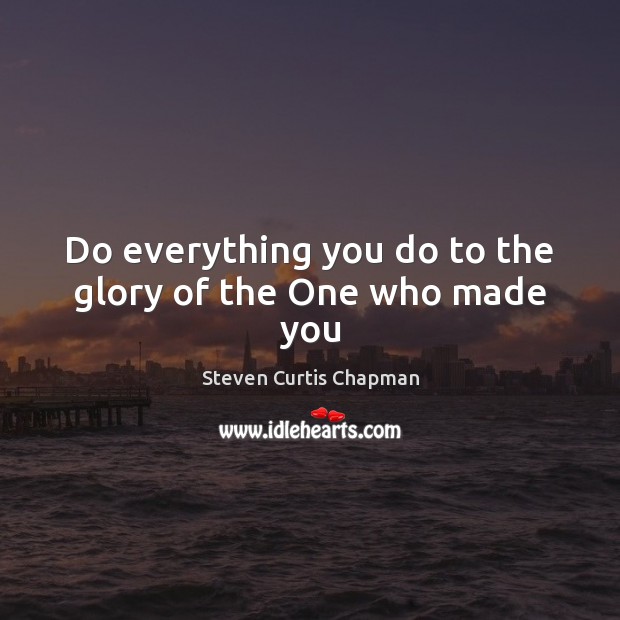 Do everything you do to the glory of the One who made you Steven Curtis Chapman Picture Quote