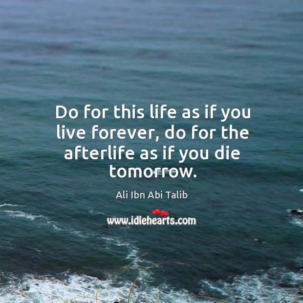 Do for this life as if you live forever, do for the afterlife as if you die tomorrow. Ali Ibn Abi Talib Picture Quote