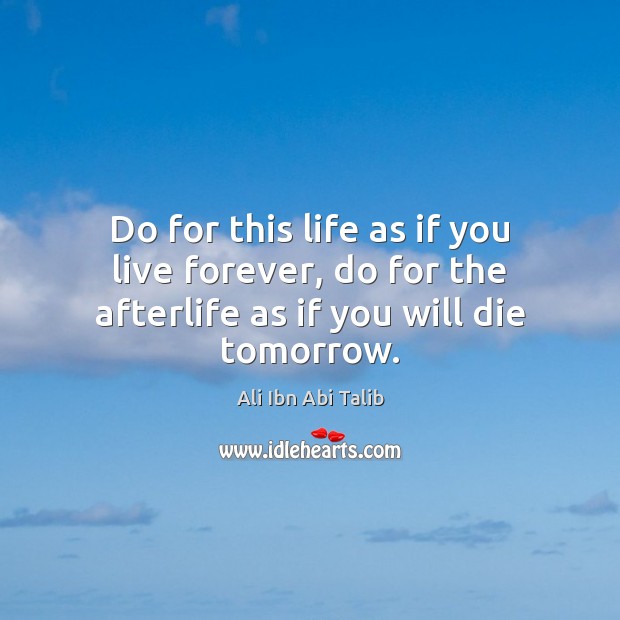 Do for this life as if you live forever, do for the afterlife as if you will die tomorrow. Ali Ibn Abi Talib Picture Quote