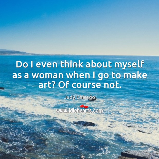 Do I even think about myself as a woman when I go to make art? Of course not. Judy Chicago Picture Quote