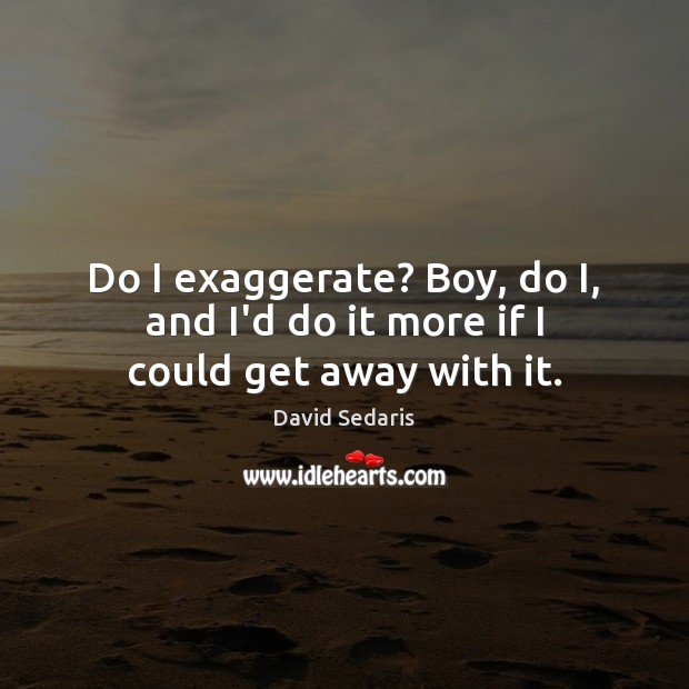 Do I exaggerate? Boy, do I, and I’d do it more if I could get away with it. David Sedaris Picture Quote