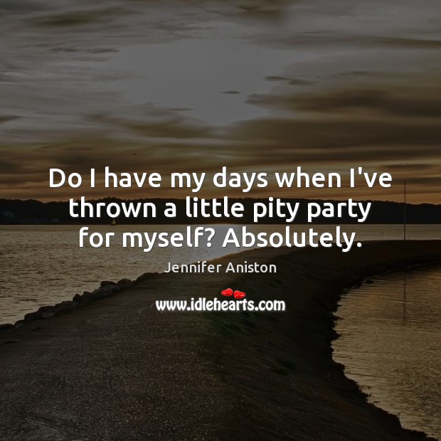 Do I have my days when I’ve thrown a little pity party for myself? Absolutely. Jennifer Aniston Picture Quote