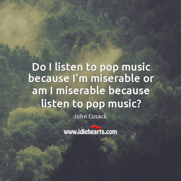 Do I listen to pop music because I’m miserable or am I miserable because listen to pop music? John Cusack Picture Quote