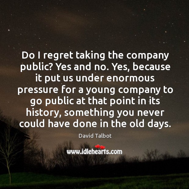 Do I regret taking the company public? yes and no. Yes, because it put us under enormous Image