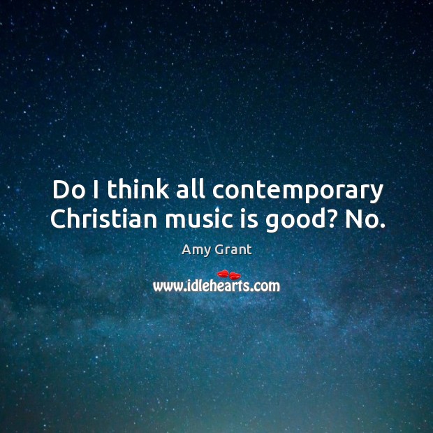 Do I think all contemporary christian music is good? no. 