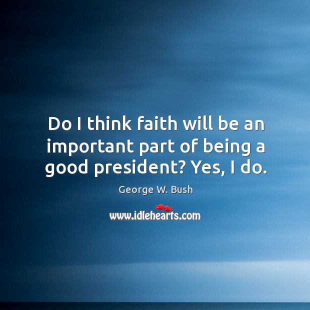 Do I think faith will be an important part of being a good president? yes, I do. George W. Bush Picture Quote