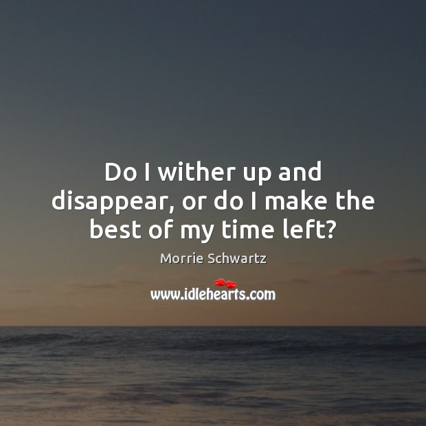 Do I wither up and disappear, or do I make the best of my time left? Morrie Schwartz Picture Quote