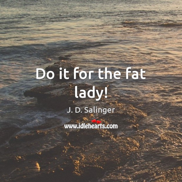Do it for the fat lady! J. D. Salinger Picture Quote