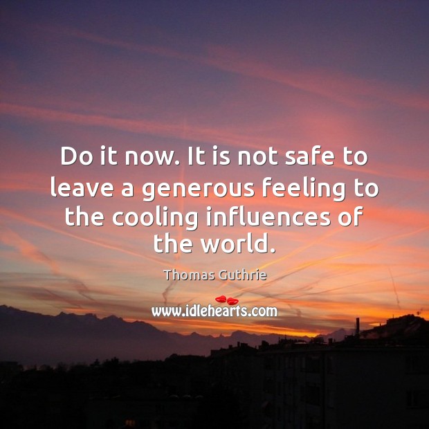 Do it now. It is not safe to leave a generous feeling Image