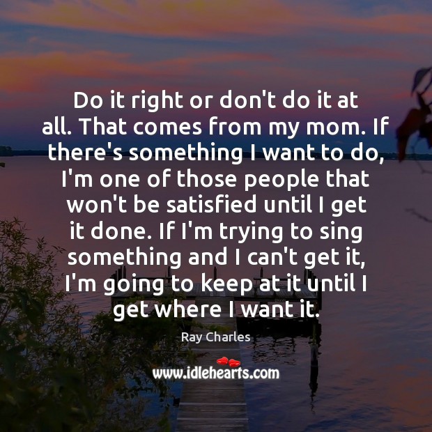 Do it right or don’t do it at all. That comes from Ray Charles Picture Quote