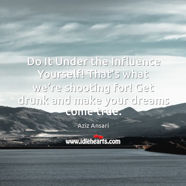 Do it under the influence yourself! that’s what we’re shooting for! get drunk and make your dreams come true. Aziz Ansari Picture Quote