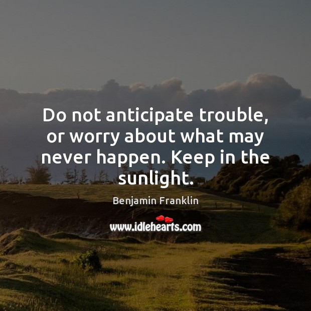 Do not anticipate trouble, or worry about what may never happen. Keep in the sunlight. Benjamin Franklin Picture Quote