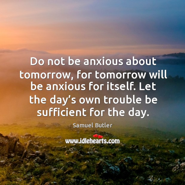 Do not be anxious about tomorrow, for tomorrow will be anxious for itself. Let the day’s own trouble be sufficient for the day. Image