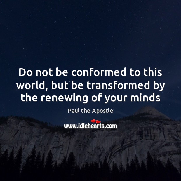 Do not be conformed to this world, but be transformed by the renewing of your minds 