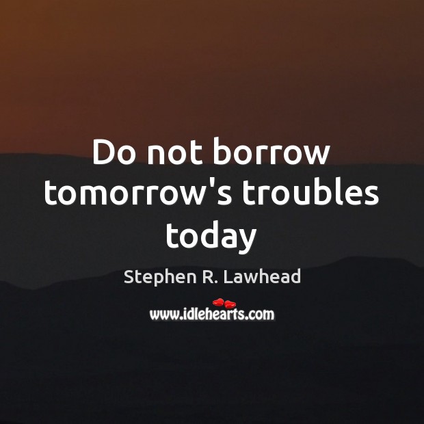 Do not borrow tomorrow’s troubles today Stephen R. Lawhead Picture Quote